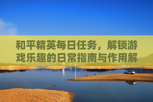 和平精英每日任务,解锁游戏乐趣的日常指南与作用解析 和平精英每日任务,解锁游戏乐趣的日常指南与作用解析