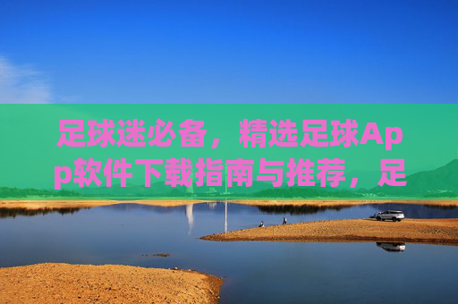 足球迷必备，精选足球App软件下载指南与推荐，足球迷必备，精选足球App下载指南与推荐