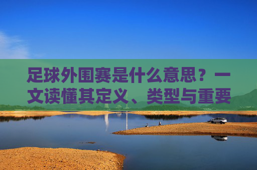 足球外围赛是什么意思？一文读懂其定义、类型与重要性，足球外围赛，定义、类型与重要性