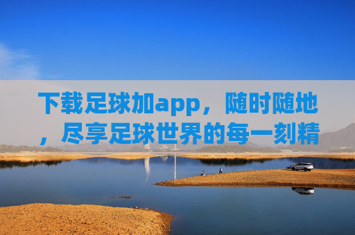 下载足球加app，随时随地，尽享足球世界的每一刻精彩，足球加app，随时随地尽享足球精彩