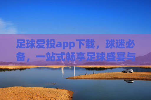 足球爱投app下载，球迷必备，一站式畅享足球盛宴与专业投注指南，足球爱投app下载，球迷必备的一站式足球盛宴与专业投注指南
