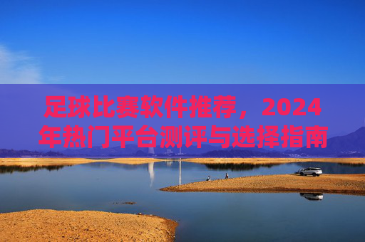 足球比赛软件推荐，2024年热门平台测评与选择指南，2024年足球比赛软件热门平台测评与选择指南