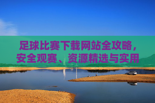 足球比赛下载网站全攻略，安全观赛、资源精选与实用指南，足球比赛下载网站全攻略，安全观赛、资源精选与实用指南
