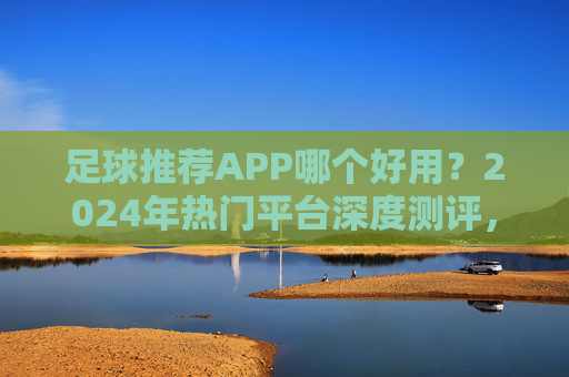 足球推荐APP哪个好用？2024年热门平台深度测评，新手老手都能找到合适选择！2024足球推荐APP热门平台深度测评，新手老手适用指南