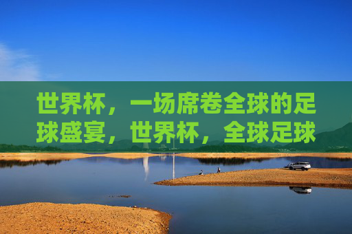 世界杯,一场席卷全球的足球盛宴,世界杯,全球足球盛宴 世界杯,一场席卷全球的足球盛宴,世界杯,全球足球盛宴