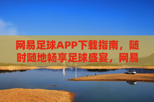 网易足球APP下载指南，随时随地畅享足球盛宴，网易足球APP下载指南，随时随地畅享足球盛宴