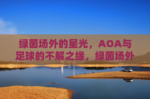 绿茵场外的星光，AOA与足球的不解之缘，绿茵场外的星光，AOA与足球的不解之缘