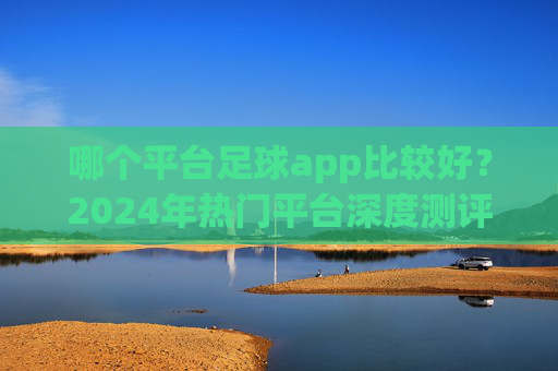 哪个平台足球app比较好？2024年热门平台深度测评与推荐，2024年热门足球app深度测评与推荐