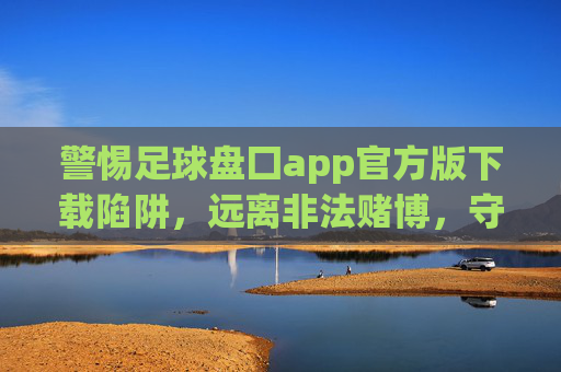 警惕足球盘囗app官方版下载陷阱，远离非法赌博，守护财产安全，警惕足球盘囗app官方版下载陷阱，远离非法赌博守护财产安全