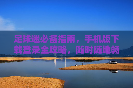 足球迷必备指南，手机版下载登录全攻略，随时随地畅享绿茵世界，足球迷手机版下载登录全攻略，随时随地畅享绿茵