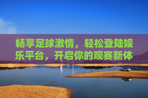 畅享足球激情，轻松登陆娱乐平台，开启你的观赛新体验，足球激情新体验，轻松登陆娱乐平台
