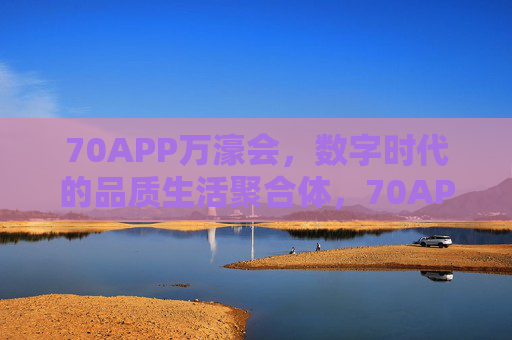70APP万濠会，数字时代的品质生活聚合体，70APP万濠会，数字时代的品质生活聚合体