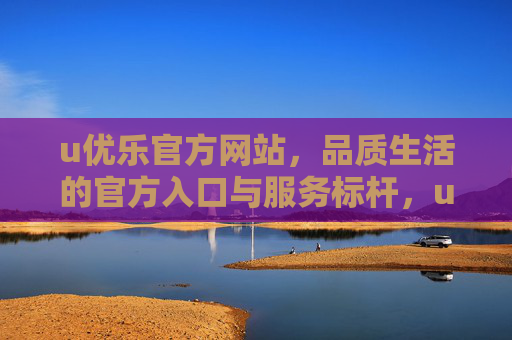 u优乐官方网站，品质生活的官方入口与服务标杆，u优乐官网，品质生活官方入口与服务标杆