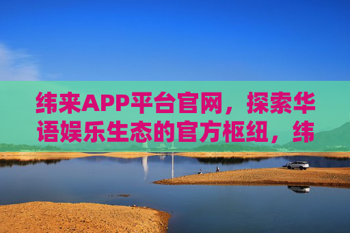 纬来APP平台官网，探索华语娱乐生态的官方枢纽，纬来APP，华语娱乐生态官方枢纽