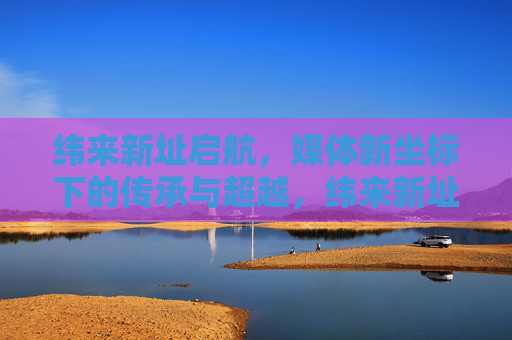 纬来新址启航，媒体新坐标下的传承与超越，纬来新址启航，媒体新坐标下的传承与超越