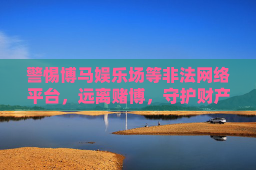警惕博马娱乐场等非法网络平台，远离赌博，守护财产安全与健康，远离博马娱乐场等非法赌博平台，守护财产安全与健康