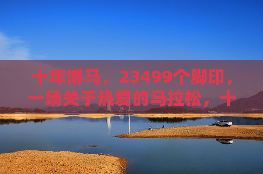 十年博马，23499个脚印，一场关于热爱的马拉松，十年博马，23499个脚印，一场热爱的马拉松