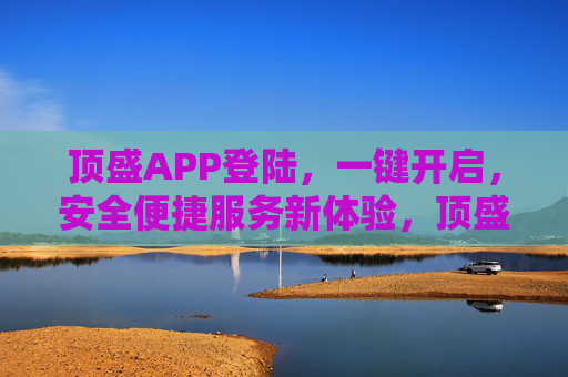 顶盛APP登陆，一键开启，安全便捷服务新体验，顶盛APP一键登陆，安全便捷服务新体验
