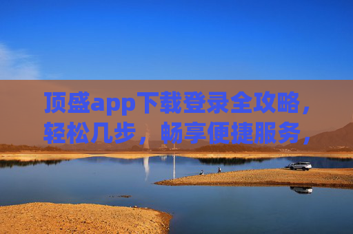 顶盛app下载登录全攻略，轻松几步，畅享便捷服务，顶盛app下载登录全攻略，轻松几步畅享便捷服务