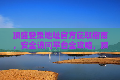 顶盛登录地址官方获取指南，安全访问平台全攻略，顶盛登录地址官方获取与安全访问全攻略