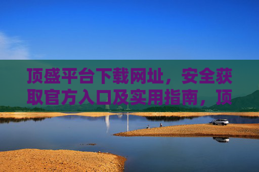顶盛平台下载网址，安全获取官方入口及实用指南，顶盛平台官方下载网址，安全获取入口及实用指南