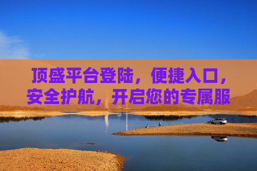 顶盛平台登陆，便捷入口，安全护航，开启您的专属服务之旅，顶盛平台登陆，便捷入口，安全护航，开启专属服务之旅