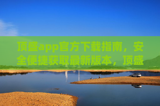 顶盛app官方下载指南，安全便捷获取最新版本，顶盛app官方下载指南，安全便捷获取最新版