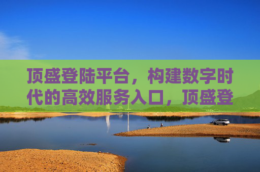 顶盛登陆平台，构建数字时代的高效服务入口，顶盛登陆平台，数字时代的高效服务入口