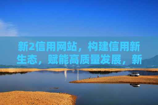 新2信用网站，构建信用新生态，赋能高质量发展，新2信用网站，构建信用新生态赋能高质量发展