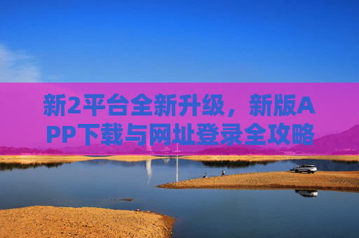 新2平台全新升级，新版APP下载与网址登录全攻略