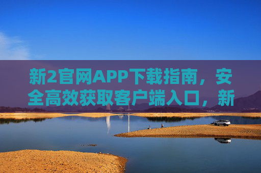 新2官网APP下载指南，安全高效获取客户端入口，新2官网APP安全高效下载指南