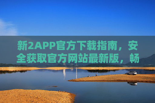 新2APP官方下载指南,安全获取官方网站最新版,畅享便捷服务,新2APP官方下载指南,安全获取最新版,畅享便捷服务 新2APP官方下载指南,安全获取官方网站最新版,畅享便捷服务,新2APP官方下载指南,安全获取最新版,畅享便捷服务