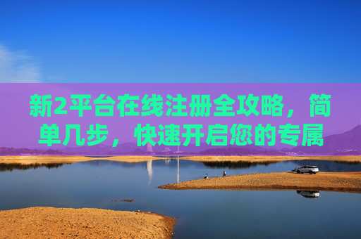新2平台在线注册全攻略,简单几步,快速开启您的专属体验,新2平台在线注册全攻略,简单几步快速开启专属体验 新2平台在线注册全攻略,简单几步,快速开启您的专属体验,新2平台在线注册全攻略,简单几步快速开启专属体验
