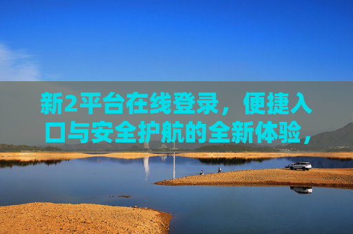 新2平台在线登录，便捷入口与安全护航的全新体验，新2平台在线登录，便捷入口与安全护航的全新体验