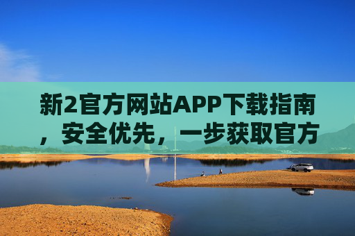 新2官方网站APP下载指南，安全优先，一步获取官方服务，新2官方APP安全下载，一步直达官方服务