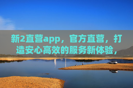 新2直营app,官方直营,打造安心高效的服务新体验,新2官方直营app,安心高效新体验 新2直营app,官方直营,打造安心高效的服务新体验,新2官方直营app,安心高效新体验