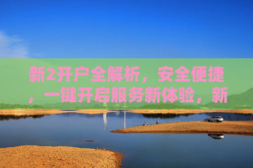 新2开户全解析，安全便捷，一键开启服务新体验，新2开户全解析，安全便捷，一键开启服务新体验