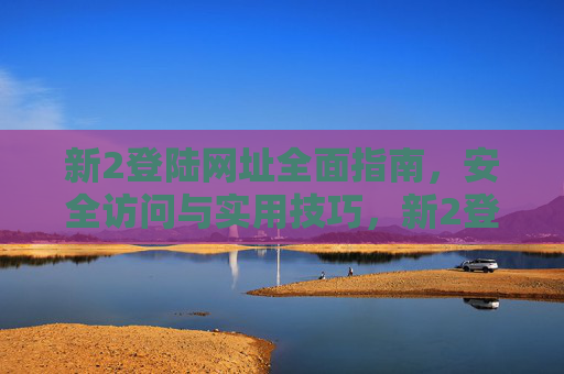 新2登陆网址全面指南，安全访问与实用技巧，新2登陆网址全面指南，安全访问与实用技巧