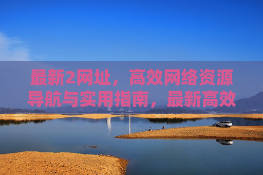 最新2网址，高效网络资源导航与实用指南，最新高效网络资源导航实用指南