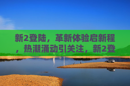 新2登陆,革新体验启新程,热潮涌动引关注,新2登陆,革新体验启新程,热潮涌动引关注 新2登陆,革新体验启新程,热潮涌动引关注,新2登陆,革新体验启新程,热潮涌动引关注
