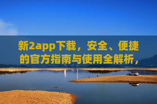 新2app下载，安全、便捷的官方指南与使用全解析，新2app官方下载指南，安全便捷使用全解析
