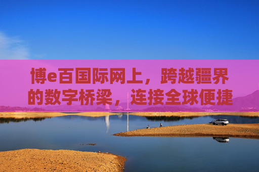 博e百国际网上，跨越疆界的数字桥梁，连接全球便捷生活，博e百国际，跨越疆界的数字桥梁，连接全球便捷生活