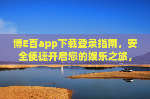 博E百app下载登录指南，安全便捷开启您的娱乐之旅，博E百app下载登录指南，安全便捷开启娱乐之旅