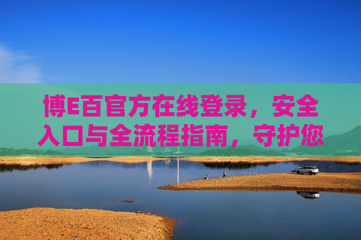 博E百官方在线登录，安全入口与全流程指南，守护您的无忧体验，博E百官方登录安全入口全流程指南，守护无忧体验
