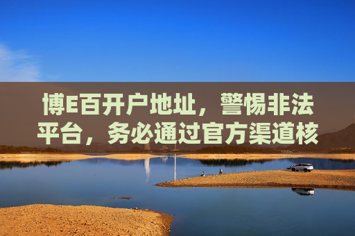 博E百开户地址,警惕非法平台,务必通过官方渠道核实,博E百开户务必认准官方渠道 警惕非法平台陷阱 博E百开户地址,警惕非法平台,务必通过官方渠道核实,博E百开户务必认准官方渠道 警惕非法平台陷阱