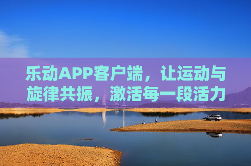 乐动APP客户端，让运动与旋律共振，激活每一段活力时光，乐动APP，运动与旋律共振，激活活力时光
