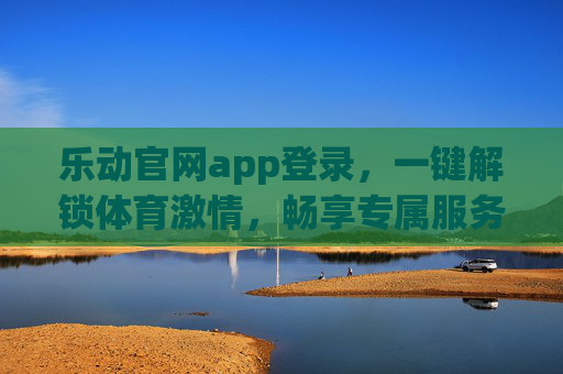 乐动官网app登录，一键解锁体育激情，畅享专属服务体验，乐动官网app登录，一键解锁体育激情，畅享专属服务