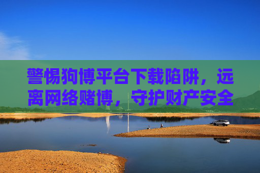警惕狗博平台下载陷阱，远离网络赌博，守护财产安全，警惕狗博平台下载陷阱，远离网络赌博守护财产安全