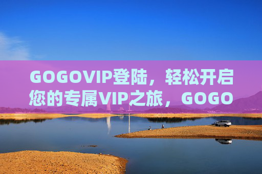 GOGOVIP登陆，轻松开启您的专属VIP之旅，GOGOVIP登陆，轻松开启专属VIP之旅