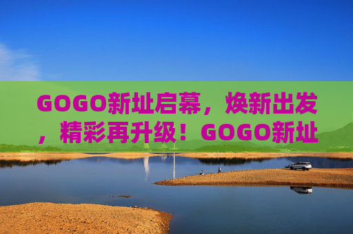GOGO新址启幕，焕新出发，精彩再升级！GOGO新址启幕，焕新出发，精彩再升级